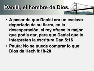 Daniel, el hombre de Dios.
• A pesar de que Daniel era un esclavo
deportado de su tierra, en la
desesperación, el rey ofrece lo mejor
que podía dar, para que Daniel que le
interpreten la escritura Dan 5:16
• Pauta: No se puede comprar lo que
Dios da Hech 8:18-20
 