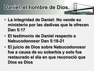Daniel, el hombre de Dios.
• La integridad de Daniel: No vende su
ministerio por las dadivas que le ofrecen
Dan 5:17
• El testimonio de Daniel respecto a
Nabucodonosor Dan 5:18-21
• El juicio de Dios sobre Nabucodonosor
fue a causa de su soberbia y solo fue
restaurado el día en que reconoció que
Dios es Dios
 