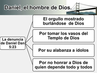 Daniel, el hombre de Dios.
La denuncia
de Daniel Dan
5:23
El orgullo mostrado
burlándose de Dios
Por tomar los vasos del
Templo de Dios
Por su alabanza a ídolos
Por no honrar a Dios de
quien depende todo y todos
 