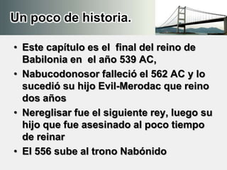 Un poco de historia.
• Este capítulo es el final del reino de
Babilonia en el año 539 AC,
• Nabucodonosor falleció el 562 AC y lo
sucedió su hijo Evil-Merodac que reino
dos años
• Nereglisar fue el siguiente rey, luego su
hijo que fue asesinado al poco tiempo
de reinar
• El 556 sube al trono Nabónido
 