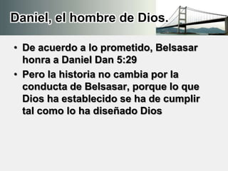 Daniel, el hombre de Dios.
• De acuerdo a lo prometido, Belsasar
honra a Daniel Dan 5:29
• Pero la historia no cambia por la
conducta de Belsasar, porque lo que
Dios ha establecido se ha de cumplir
tal como lo ha diseñado Dios
 