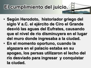 El cumplimiento del juicio.
• Según Herodoto, historiador griego del
siglo V a.C. el ejército de Ciro el Grande
desvió las aguas del Eufrates, causando
que el nivel de río disminuyera en el lugar
del muro donde ingresaba a la ciudad.
• En el momento oportuno, cuando la
algazara en el palacio estaba en su
apogeo, los persas utilizaron el lecho del
río desviado para ingresar y conquistar
la ciudad.
 