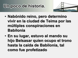 Un poco de historia.
• Nabónido reino, pero determino
vivir en la ciudad de Teima por las
múltiples conspiraciones en
Babilonia
• En su lugar, estuvo al mando su
hijo Belsasar quien ocupo el trono
hasta la caída de Babilonia, tal
como fue profetizado
 