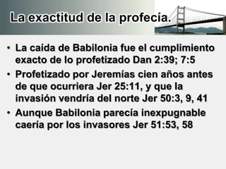 La exactitud de la profecía.
• La caída de Babilonia fue el cumplimiento
exacto de lo profetizado Dan 2:39; 7:5
• Profetizado por Jeremías cien años antes
de que ocurriera Jer 25:11, y que la
invasión vendría del norte Jer 50:3, 9, 41
• Aunque Babilonia parecía inexpugnable
caería por los invasores Jer 51:53, 58
 