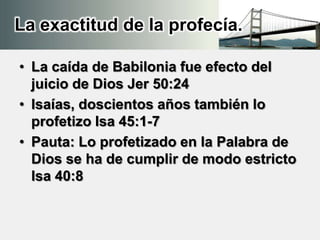 La exactitud de la profecía.
• La caída de Babilonia fue efecto del
juicio de Dios Jer 50:24
• Isaías, doscientos años también lo
profetizo Isa 45:1-7
• Pauta: Lo profetizado en la Palabra de
Dios se ha de cumplir de modo estricto
Isa 40:8
 