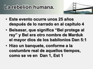La rebelión humana.
• Este evento ocurre unos 25 años
después de lo narrado en al capítulo 4
• Belsasar, que significa “Bel protege al
rey” y Bel era otro nombre de Marduk
el mayor dios de los babilonios Dan 5:1
• Hizo un banquete, conforme a la
costumbre real de aquellos tiempos,
como se ve en Dan 1, Est 1
 