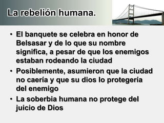La rebelión humana.
• El banquete se celebra en honor de
Belsasar y de lo que su nombre
significa, a pesar de que los enemigos
estaban rodeando la ciudad
• Posiblemente, asumieron que la ciudad
no caería y que su dios lo protegería
del enemigo
• La soberbia humana no protege del
juicio de Dios
 