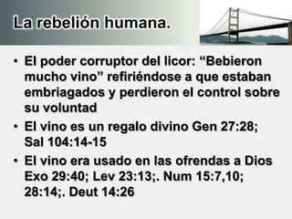 La rebelión humana.
• El poder corruptor del licor: “Bebieron
mucho vino” refiriéndose a que estaban
embriagados y perdieron el control sobre
su voluntad
• El vino es un regalo divino Gen 27:28;
Sal 104:14-15
• El vino era usado en las ofrendas a Dios
Exo 29:40; Lev 23:13;. Num 15:7,10;
28:14;. Deut 14:26
 