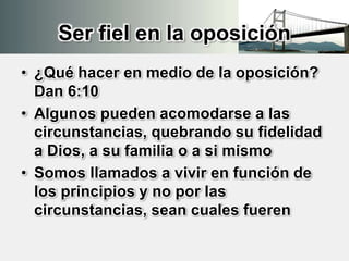 Ser fiel en la oposición
• ¿Qué hacer en medio de la oposición?
Dan 6:10
• Algunos pueden acomodarse a las
circunstancias, quebrando su fidelidad
a Dios, a su familia o a si mismo
• Somos llamados a vivir en función de
los principios y no por las
circunstancias, sean cuales fueren
 