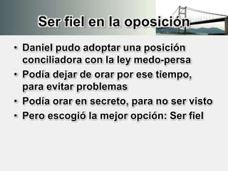 Ser fiel en la oposición
• Daniel pudo adoptar una posición
conciliadora con la ley medo-persa
• Podía dejar de orar por ese tiempo,
para evitar problemas
• Podía orar en secreto, para no ser visto
• Pero escogió la mejor opción: Ser fiel
 