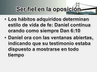 Ser fiel en la oposición
• Los hábitos adquiridos determinan
estilo de vida de fe: Daniel continua
orando como siempre Dan 6:10
• Daniel ora con las ventanas abiertas,
indicando que su testimonio estaba
dispuesto a mostrarse en todo
tiempo
 