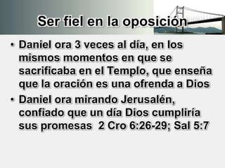 Ser fiel en la oposición
• Daniel ora 3 veces al día, en los
mismos momentos en que se
sacrificaba en el Templo, que enseña
que la oración es una ofrenda a Dios
• Daniel ora mirando Jerusalén,
confiado que un día Dios cumpliría
sus promesas 2 Cro 6:26-29; Sal 5:7
 