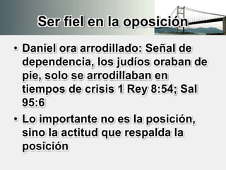 Ser fiel en la oposición
• Daniel ora arrodillado: Señal de
dependencia, los judíos oraban de
pie, solo se arrodillaban en
tiempos de crisis 1 Rey 8:54; Sal
95:6
• Lo importante no es la posición,
sino la actitud que respalda la
posición
 