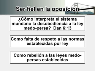 Ser fiel en la oposición
¿Cómo interpreta el sistema
mundano la desobediencia a la ley
medo-persa? Dan 6:13
Como falta de respeto a las normas
establecidas por ley
Como rebelión a las leyes medo-
persas establecidas
 