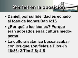 Ser fiel en la oposición
• Daniel, por su fidelidad es echado
al foso de leones Dan 6:16
• ¿Por qué a los leones? Porque
eran adorados en la cultura medo-
persa
• La cultura satánica busca acabar
con los que son fieles a Dios Jn
16:33; 2 Tim 2:8; 4:5
 