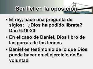 Ser fiel en la oposición
• El rey, hace una pregunta de
siglos: “¿Dios ha podido líbrate?
Dan 6:19-20
• En el caso de Daniel, Dios libro de
las garras de los leones
• Daniel es testimonio de lo que Dios
puede hacer en el ejercicio de Su
voluntad
 
