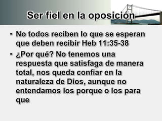 Ser fiel en la oposición
• No todos reciben lo que se esperan
que deben recibir Heb 11:35-38
• ¿Por qué? No tenemos una
respuesta que satisfaga de manera
total, nos queda confiar en la
naturaleza de Dios, aunque no
entendamos los porque o los para
que
 