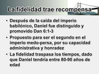 La fidelidad trae recompensa
• Después de la caída del imperio
babilónico, Daniel fue distinguido y
promovido Dan 6:1-3
• Propuesto para ser el segundo en el
imperio medo-persa, por su capacidad
administrativa y honradez
• La fidelidad traspasa los tiempos, dado
que Daniel tendría entre 80-90 años de
edad
 