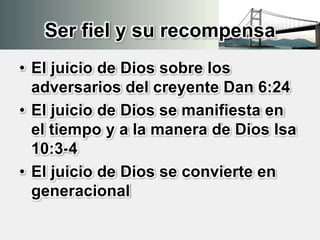 Ser fiel y su recompensa
• El juicio de Dios sobre los
adversarios del creyente Dan 6:24
• El juicio de Dios se manifiesta en
el tiempo y a la manera de Dios Isa
10:3-4
• El juicio de Dios se convierte en
generacional
 