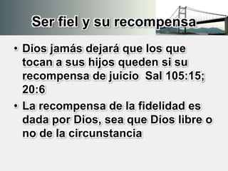 Ser fiel y su recompensa
• Dios jamás dejará que los que
tocan a sus hijos queden si su
recompensa de juicio Sal 105:15;
20:6
• La recompensa de la fidelidad es
dada por Dios, sea que Dios libre o
no de la circunstancia
 