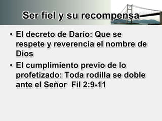 Ser fiel y su recompensa
• El decreto de Darío: Que se
respete y reverencia el nombre de
Dios
• El cumplimiento previo de lo
profetizado: Toda rodilla se doble
ante el Señor Fil 2:9-11
 