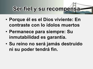 Ser fiel y su recompensa
• Porque él es el Dios viviente: En
contraste con lo ídolos muertos
• Permanece para siempre: Su
inmutabilidad es garantía.
• Su reino no será jamás destruido
ni su poder tendrá fin.
 