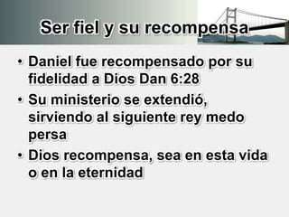 Ser fiel y su recompensa
• Daniel fue recompensado por su
fidelidad a Dios Dan 6:28
• Su ministerio se extendió,
sirviendo al siguiente rey medo
persa
• Dios recompensa, sea en esta vida
o en la eternidad
 