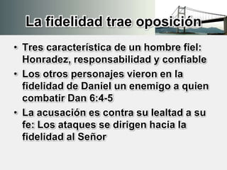 La fidelidad trae oposición
• Tres característica de un hombre fiel:
Honradez, responsabilidad y confiable
• Los otros personajes vieron en la
fidelidad de Daniel un enemigo a quien
combatir Dan 6:4-5
• La acusación es contra su lealtad a su
fe: Los ataques se dirigen hacia la
fidelidad al Señor
 