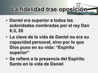 La fidelidad trae oposición
• Daniel era superior a todos las
autoridades nombradas por el rey Dan
6:3, 20
• La clave de la vida de Daniel no era su
capacidad personal, sino por lo que
Dios puso en su vida: “Espíritu
superior”
• Se refiere a la presencia del Espíritu
Santo en la vida de Daniel
 