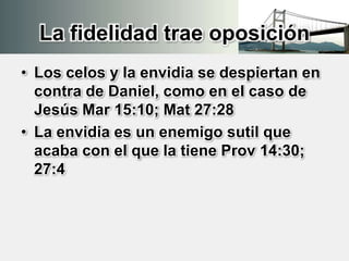 La fidelidad trae oposición
• Los celos y la envidia se despiertan en
contra de Daniel, como en el caso de
Jesús Mar 15:10; Mat 27:28
• La envidia es un enemigo sutil que
acaba con el que la tiene Prov 14:30;
27:4
 