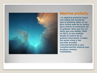Séptima profecía.
 La séptima profecía maya
nos habla del momento
que el sistema solar en su
giro cíclico sale de la noche
para entrar al amanecer de
la galaxia. Dice que los 13
años que van desde 1999
al 2012, la luz emitida
desde el centro de la
galaxia sincroniza a todos
los seres vivos y les
permite acceder
voluntariamente a una
transformación interna que
produce nuevas
realidades.
 