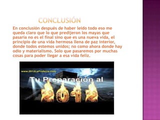 En conclusión después de haber leído todo eso me
queda claro que lo que predijeron los mayas que
pasaría no es el final sino que es una nueva vida, el
principio de una vida hermosa llena de paz interior,
donde todos estemos unidos; no como ahora donde hay
odio y materialismo. Solo que pasaremos por muchas
cosas para poder llegar a esa vida feliz.
 