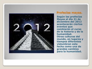 Profecías mayas.
Según las profecías
Mayas el día 21 de
diciembre del 2012
acontecerán ciertos
eventos que
cambiarán el curso
de la historia y de la
humanidad.
Otras culturas del
mundo, en lugares y
tiempos diferentes
vislumbran esta
fecha como una de
grandes cambios
para la humanidad.
 