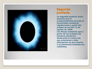 Segunda
profecía.
La segunda profecía maya
anunció que el
comportamiento de toda la
humanidad cambiaría
rápidamente a partir del
eclipse de sol del 11 de
agosto de 1999.
Los Mayas sostenían que a
partir de los eclipses los
hombres perderían
fácilmente el control de
sus emociones o bien
afianzarían su paz interior
y su tolerancia evitando los
conflictos.
 