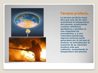 Tercera profecía.
La tercera profecía maya
dice que una ola de calor
aumentará la temperatura
del planeta, produciendo
cambios climáticos
geológicos y sociales en
una magnitud sin
precedentes, y a una
velocidad asombrosa,
algunos factores serán
generados por el sol que al
acelerar su actividad por el
aumento de su vibración
produce más que
radiación, aumentando la
temperatura del planeta.
 