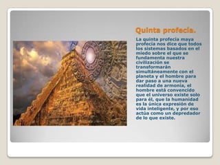 Quinta profecía.
La quinta profecía maya
profecía nos dice que todos
los sistemas basados en el
miedo sobre el que se
fundamenta nuestra
civilización se
transformarán
simultáneamente con el
planeta y el hombre para
dar paso a una nueva
realidad de armonía, el
hombre está convencido
que el universo existe solo
para él, que la humanidad
es la única expresión de
vida inteligente, y por eso
actúa como un depredador
de lo que existe.
 