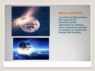 Sexta profecía.
 La sexta profecía maya
dice que en los
próximos años
aparecerá un cometa
cuya trayectoria pondrá
en peligro la existencia
misma del hombre.
 