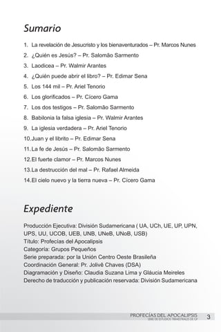 Sumario
1.	 La revelación de Jesucristo y los bienaventurados – Pr. Marcos Nunes
2.	 ¿Quién es Jesús? – Pr. Salomão Sarmento
3.	 Laodicea – Pr. Walmir Arantes
4.	 ¿Quién puede abrir el libro? – Pr. Edimar Sena
5.	 Los 144 mil – Pr. Ariel Tenorio
6.	 Los glorificados – Pr. Cícero Gama
7.	 Los dos testigos – Pr. Salomão Sarmento
8.	 Babilonia la falsa iglesia – Pr. Walmir Arantes
9.	 La iglesia verdadera – Pr. Ariel Tenorio
10.	 uan y el librito – Pr. Edimar Sena
   J
11.	La fe de Jesús – Pr. Salomão Sarmento
12.	 l fuerte clamor – Pr. Marcos Nunes
   E
13.	 a destrucción del mal – Pr. Rafael Almeida
   L
14.	 l cielo nuevo y la tierra nueva – Pr. Cícero Gama
   E




Expediente
Producción Ejecutiva: División Sudamericana ( UA, UCh, UE, UP, UPN,
UPS, UU, UCOB, UEB, UNB, UNeB, UNoB, USB)
Título: Profecías del Apocalipsis
Categoría: Grupos Pequeños
Serie preparada: por la Unión Centro Oeste Brasileña
Coordinación General: Pr. Jolivê Chaves (DSA)
Diagramación y Diseño: Claudia Suzana Lima y Gláucia Meireles
Derecho de traducción y publicación reservada: División Sudamericana




                                               PROFECÍAS DEL APOCALIPSIS
                                                      SERIE DE ESTUDIOS TRIMESTRALES DE GP   3
 