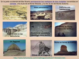 En la parte occidental del Mar Muerto permanecen los vestigios de dos ciudades convertidas en
            cenizas, una al pie de el Monte Masada, y la otra al pie del Monte Sodoma.

                                       Vista panorámica               Edificios con
                                                                      habitaciones


    Vista de Gomorra desde
         monte Masada



                                                                      Efecto de capas
                                                                    (iotización térmica)

                                    Análisis de laboratorio
       Regularidad en las
                                    identifica como azufre
          estructuras


          Un Ziggurat
                                                                Ruina en forma de Esfinge




                                     Dibujo de un Ziggurat
               http://www.fortunecity.com/meltingpot/oxford/1163/id23.htm
 