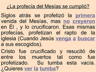¿La profecía del Mesías se cumplió?
Siglos atrás se profetizó la primera
venida del Mesías, mas no creyeron
en Él , y lo crucificaron. Esas mismas
profecías, profetizan el rapto de la
iglesia (Cuando Jesús venga a buscar
a sus escogidos).
Cristo fue crucificado y resucitó de
entre los muertos tal como fue
profetizado.   Su tumba esta vacía.
¿Quieres ver la tumba?
 