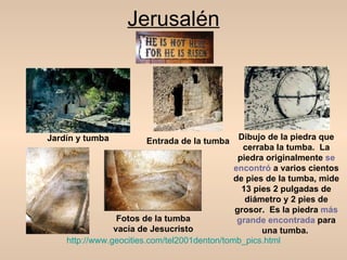 Jerusalén




Jardín y tumba         Entrada de la tumba     Dibujo de la piedra que
                                                cerraba la tumba. La
                                               piedra originalmente se
                                              encontró a varios cientos
                                              de pies de la tumba, mide
                                                13 pies 2 pulgadas de
                                                 diámetro y 2 pies de
                                              grosor. Es la piedra más
                 Fotos de la tumba             grande encontrada para
                vacía de Jesucristo                  una tumba.
    http://www.geocities.com/tel2001denton/tomb_pics.html
 