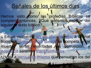 Señales de los últimos días
Hemos visto como las profecías Bíblicas se
cumplen, entonces, ¿Qué podemos esperar del
siguiente texto bíblico?
1 Corintios 15:52
52 En un momento, en un abrir de ojo, á la final

trompeta: porque será tocada la trompeta, y los
muertos serán levantados sin corrupción, y
nosotros seremos transformados.
•¿Vas a pensar lo mismo que pensaban los del
diluvio?
 