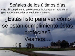 Señales de los últimos días
Nota: El cumplimiento profético nos indica que el rapto de la
iglesia puede suceder en cualquier momento.

  ¿Estás listo para ver cómo
 se están cumplimiento éstas
          profecías?
          Veamos…
 