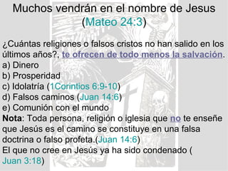 Muchos vendrán en el nombre de Jesus
             (Mateo 24:3)
¿Cuántas religiones o falsos cristos no han salido en los
últimos años?, te ofrecen de todo menos la salvación.
a) Dinero
b) Prosperidad
c) Idolatría (1Corintios 6:9-10)
d) Falsos caminos (Juan 14:6)
e) Comunión con el mundo
Nota: Toda persona, religión o iglesia que no te enseñe
que Jesús es el camino se constituye en una falsa
doctrina o falso profeta.(Juan 14:6)
El que no cree en Jesús ya ha sido condenado (
Juan 3:18)
 