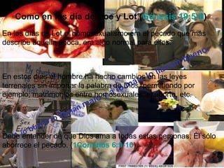 Como en los día de Noe y Lot (Génesis 19:5-9)
En los días de Lot el homosexualismo era el pecado que más
describe aquella época, era algo normal para ellos.
                                                                .
                                                              no
                                                        n bue
                                               lla ma
En estos días el hombre ha hecho cambios lo las leyes
                                          lo en
                                       ma
terrenales sin importar la palabra de Dios, permitiendo por
                                  a lo
ejemplo; matrimonios entre homosexuales, el aborto, etc.
                                y
                          m al o
                     an
                 llam
             o lo
         uen
      ob
     lentender de que Dios ama a todas estas personas, Él sólo
Debe
   A
aborrece el pecado. (1Corintios 6:9-10)
 