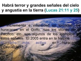 Habrá terror y grandes señales del cielo
y angustia en la tierra (Lucas 21:11 y 25)


El incremento e intensidad en tornados, en
huracanes en el Golfo, mas los tifones en el
Pacifico, etc. son algunos de los ejemplos de
estas señales. El 2005 entra en la historia como
el    año     más    activo    en     huracanes.
¿Casualidad?
 