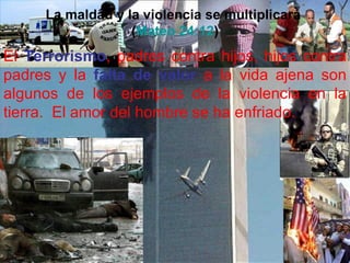 La maldad y la violencia se multiplicará
                  (Mateo 24:12)
El Terrorismo, padres contra hijos, hijos contra
padres y la falta de valor a la vida ajena son
algunos de los ejemplos de la violencia en la
tierra. El amor del hombre se ha enfriado.
 