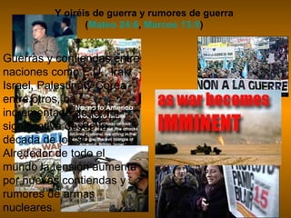 Y oiréis de guerra y rumores de guerra
                (Mateo 24:6, Marcos 13:8)


Guerras y contiendas entre
naciones como E.U., Irak,
Israel, Palestina y Corea
entre otros, ha
incrementado de forma
significativa desde la
década de los 90.
Alrededor de todo el
mundo la tensión aumenta
por nuevas contiendas y
rumores de armas
nucleares.
 