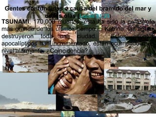 Gentes confundidas a causa del bramido del mar y
                de las olas (Lucas 21:25)
TSUNAMI, 170,000 muertos, ésta ha sido la catástrofe
más grande de los últimos tiempos. Katrina, las aguas
destruyeron toda una ciudad.             Estos eventos
apocalípticos han incrementado, están ocurriendo a un
nivel alarmante. ¿Coincidencia?
 