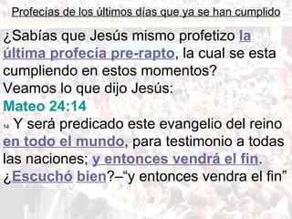 Profecías de los últimos días que ya se han cumplido

¿Sabías que Jesús mismo profetizo la
última profecía pre-rapto, la cual se esta
cumpliendo en estos momentos?
Veamos lo que dijo Jesús:
Mateo 24:14
14Y será predicado este evangelio del reino
en todo el mundo, para testimonio a todas
las naciones; y entonces vendrá el fin.
¿Escuchó bien?–“y entonces vendra el fin”
 